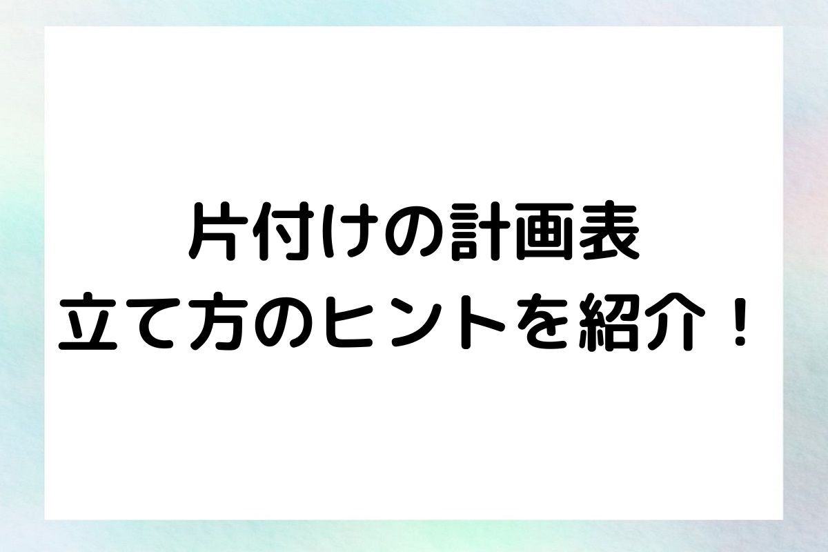 片付け計画の成功へのステップ：計画表と立て方のヒント