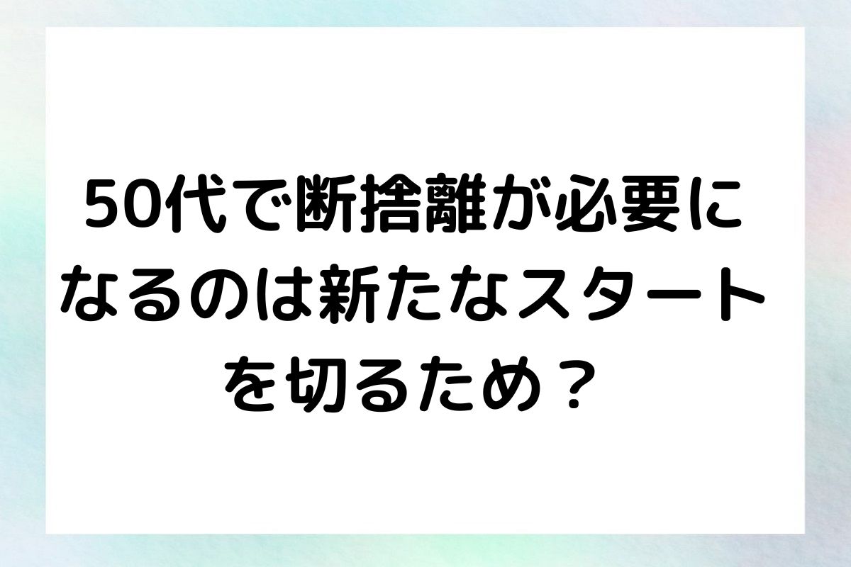 50代で断捨離が必要に なるのは新たなスタート を切るため？