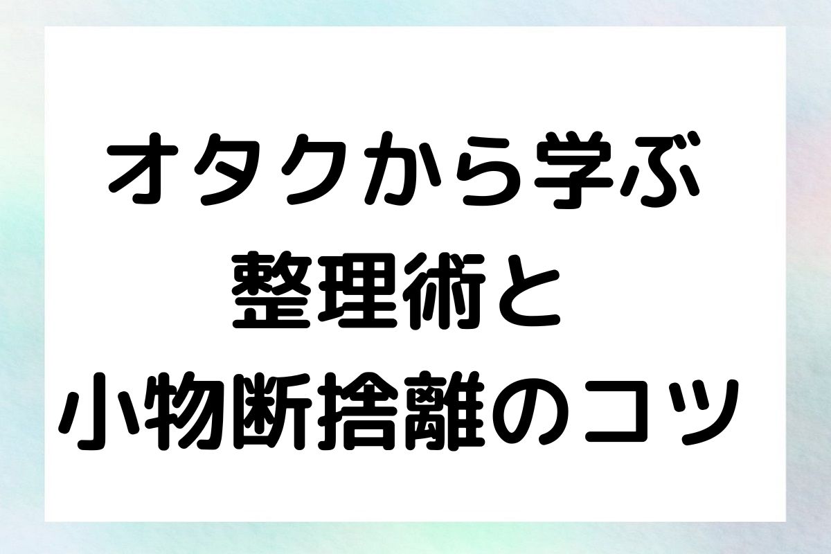 オタクから学ぶ 整理術と 小物断捨離のコツ