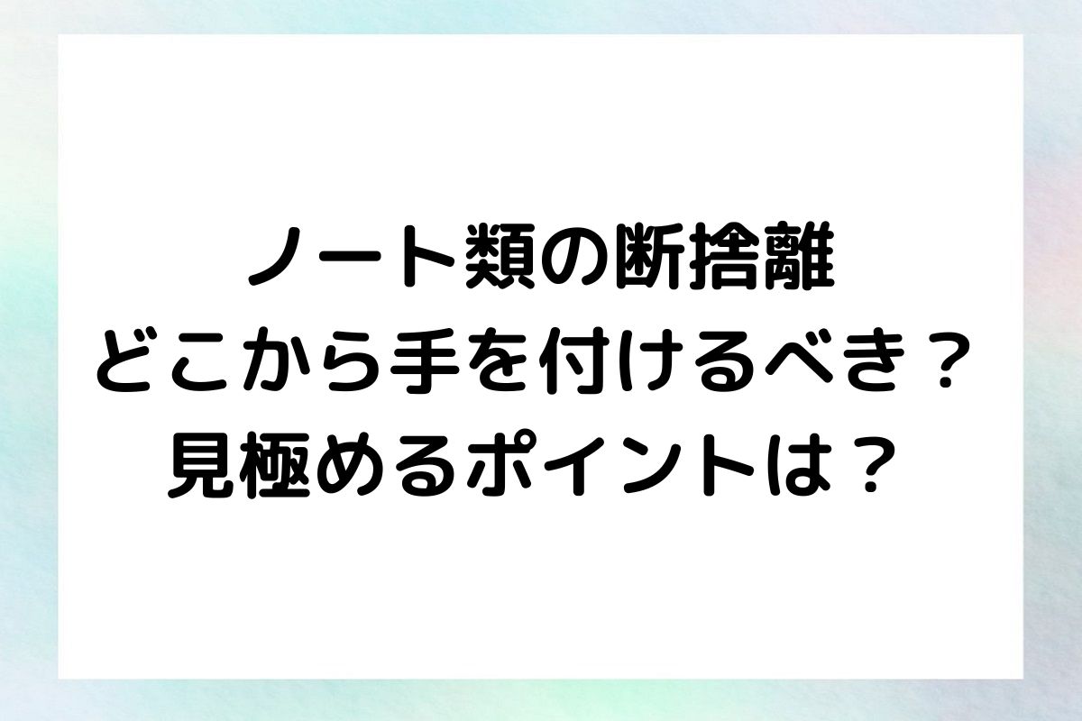 ノート類の断捨離 どこから手を付けるべき？ 見極めるポイントは？