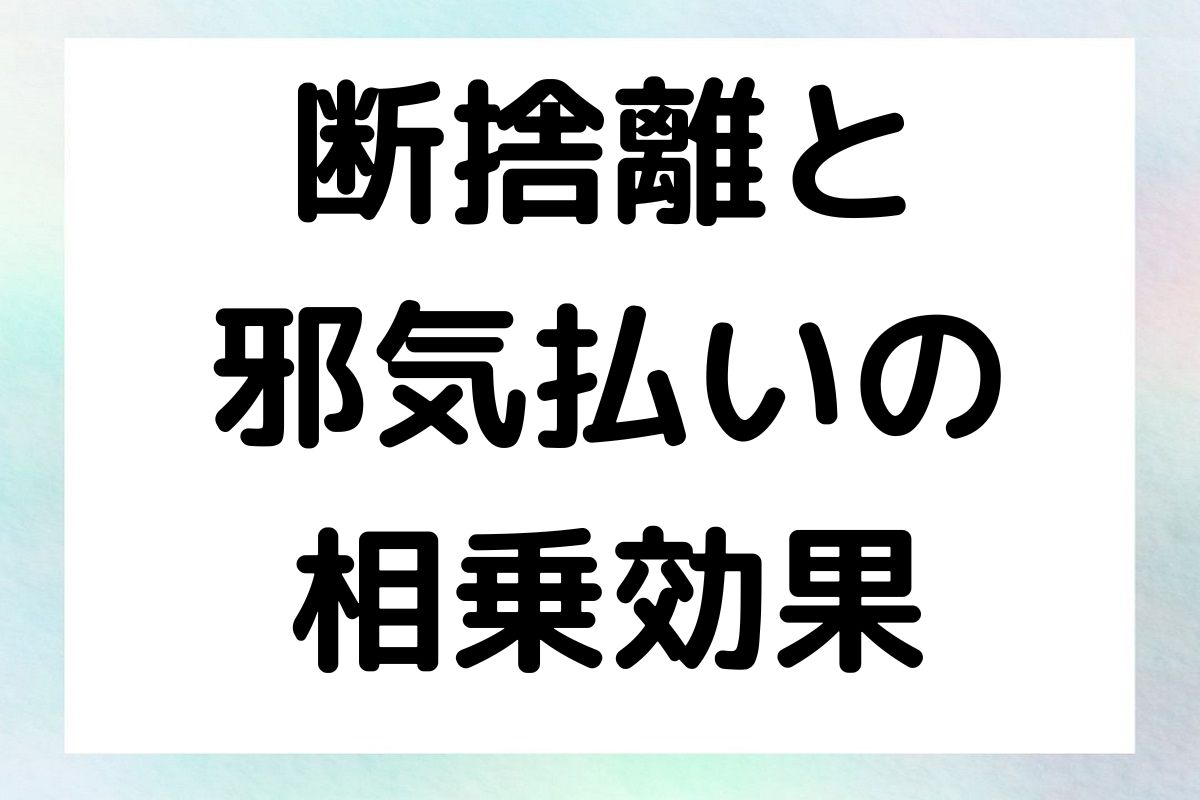 断捨離と 邪気払いの 相乗効果