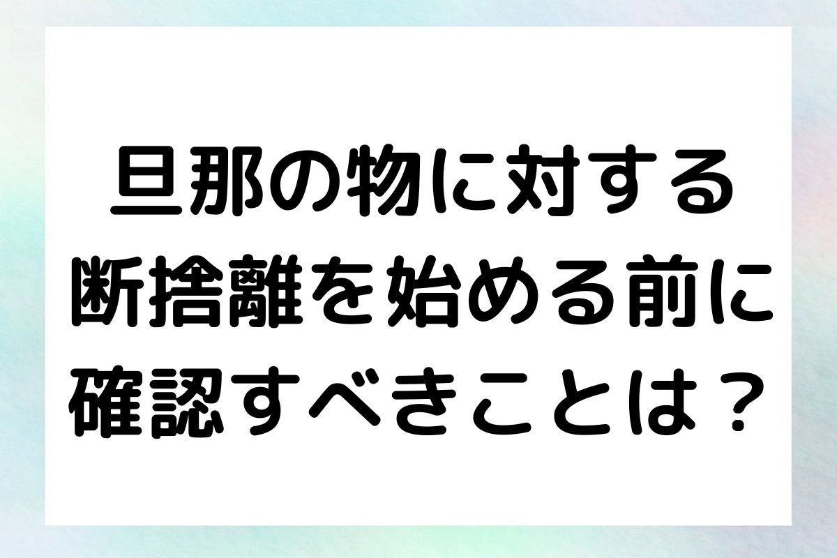 旦那の物に対する 断捨離を始める前に 確認すべきことは？