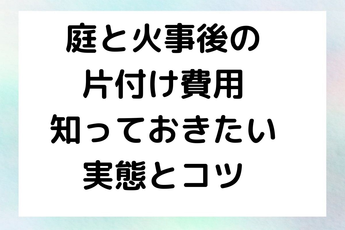 庭と火事後の片付け費用 - 知っておきたい実態とコツ