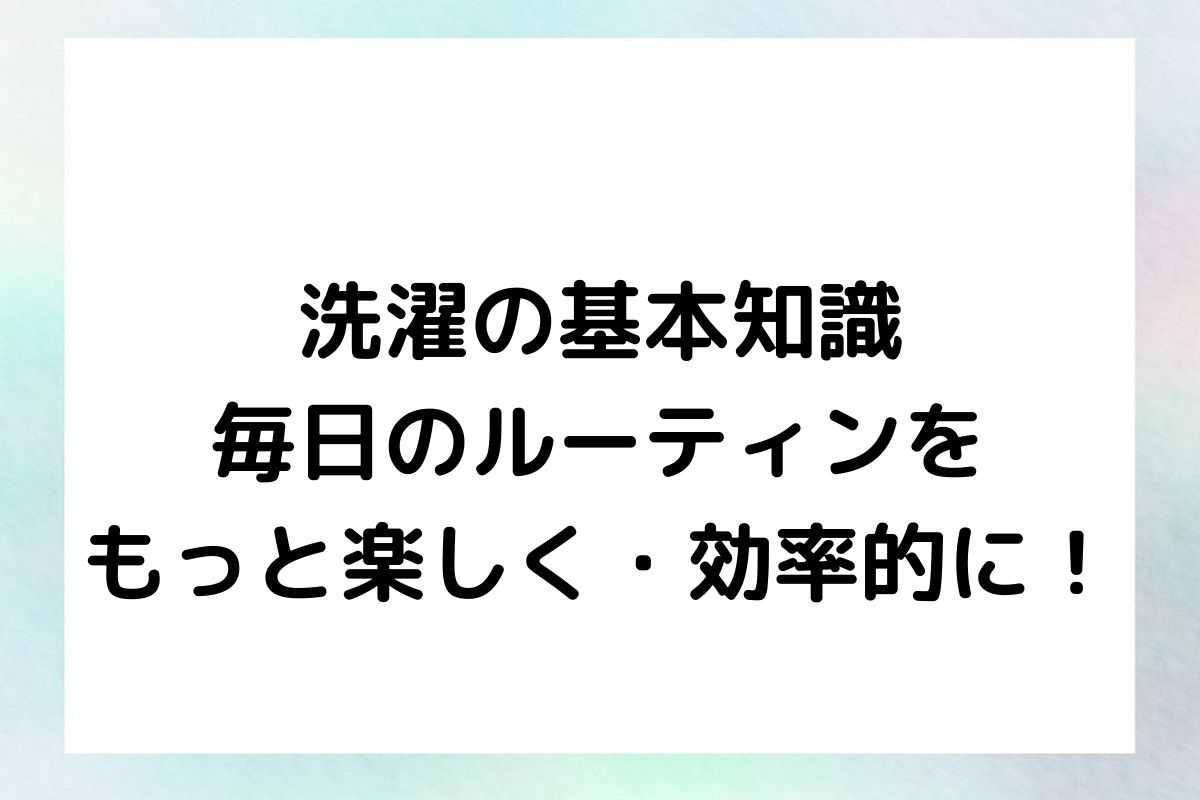 洗濯の基本知識：毎日のルーティンをもっと楽しく・効率的に！