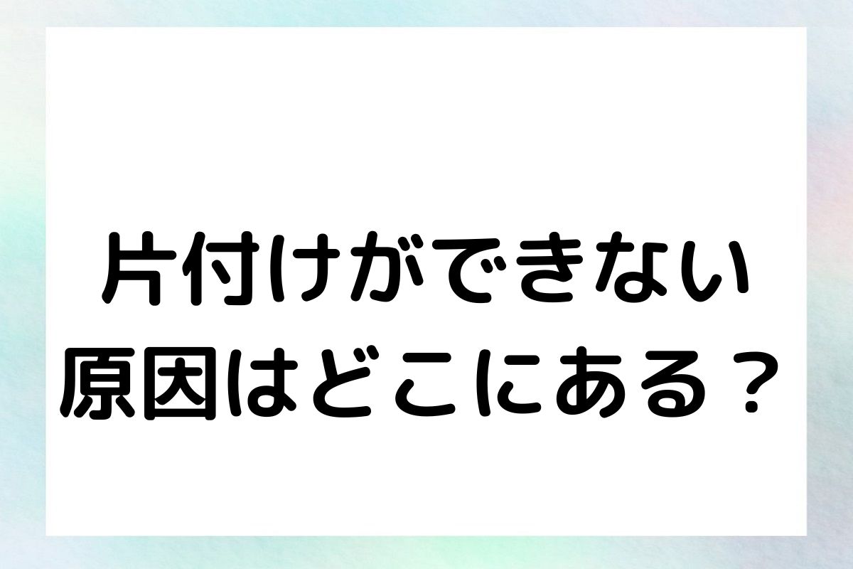 片付けができない 原因はどこにある？