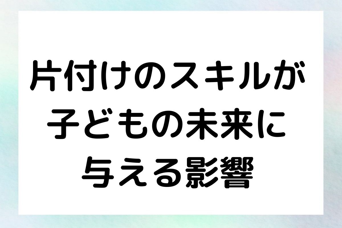 片付けのスキルが 子どもの未来に 与える影響