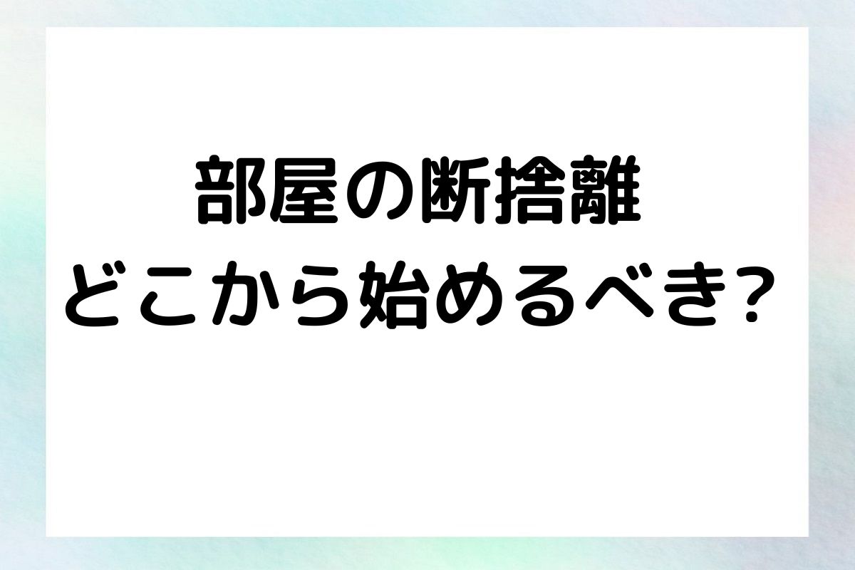 部屋の断捨離 どこから始めるべき