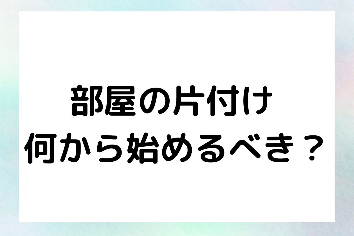 部屋の片付け 何から始めるべき？