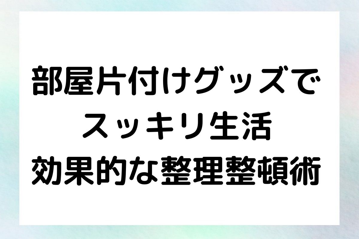 部屋片付けグッズで スッキリ生活 効果的な整理整頓術