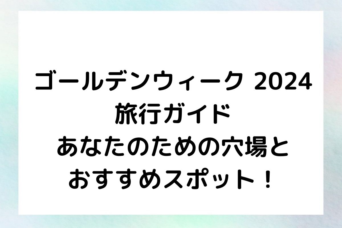 【ゴールデンウィーク 2024 旅行ガイド】あなたのための穴場とおすすめスポット！