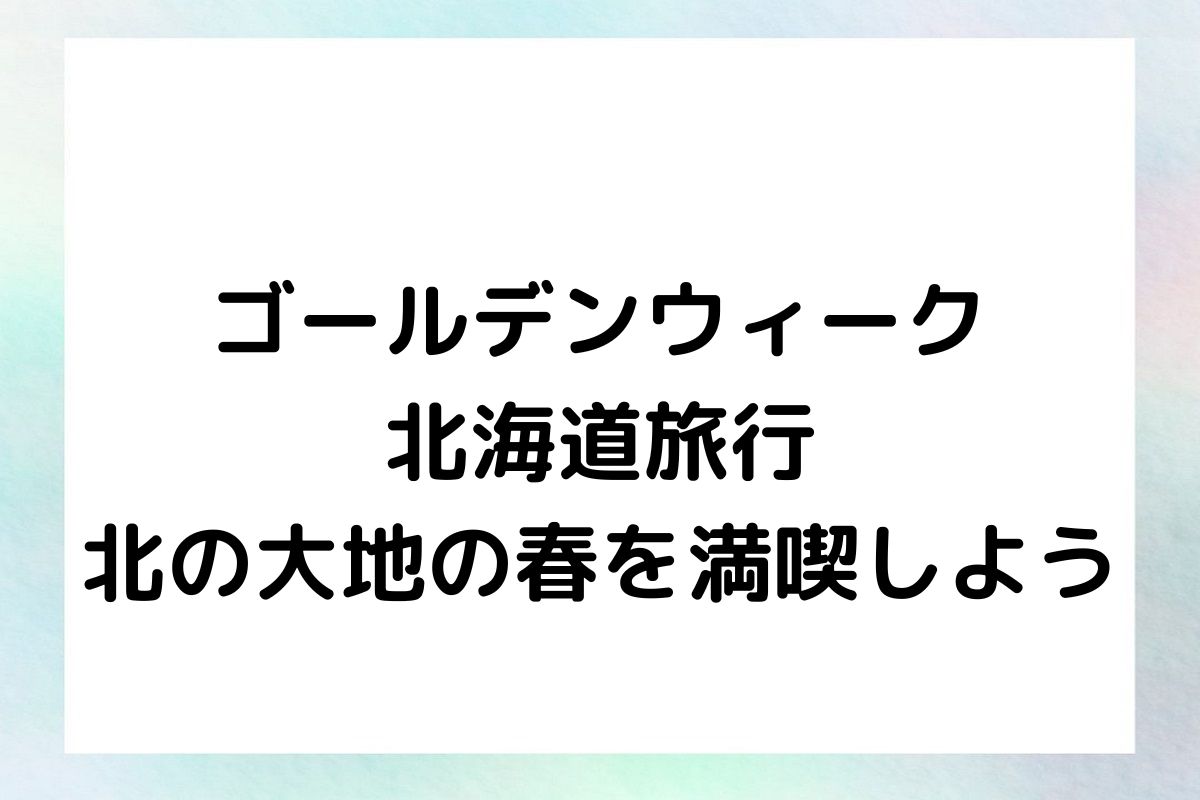 ゴールデンウィーク北海道旅行 - 北の大地の春を満喫しよう