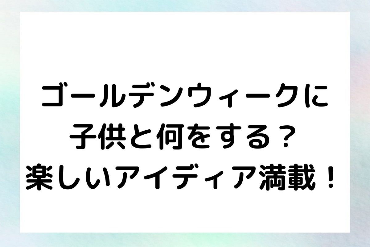 ゴールデンウィークに 子供と何をする？ 楽しいアイディア満載！