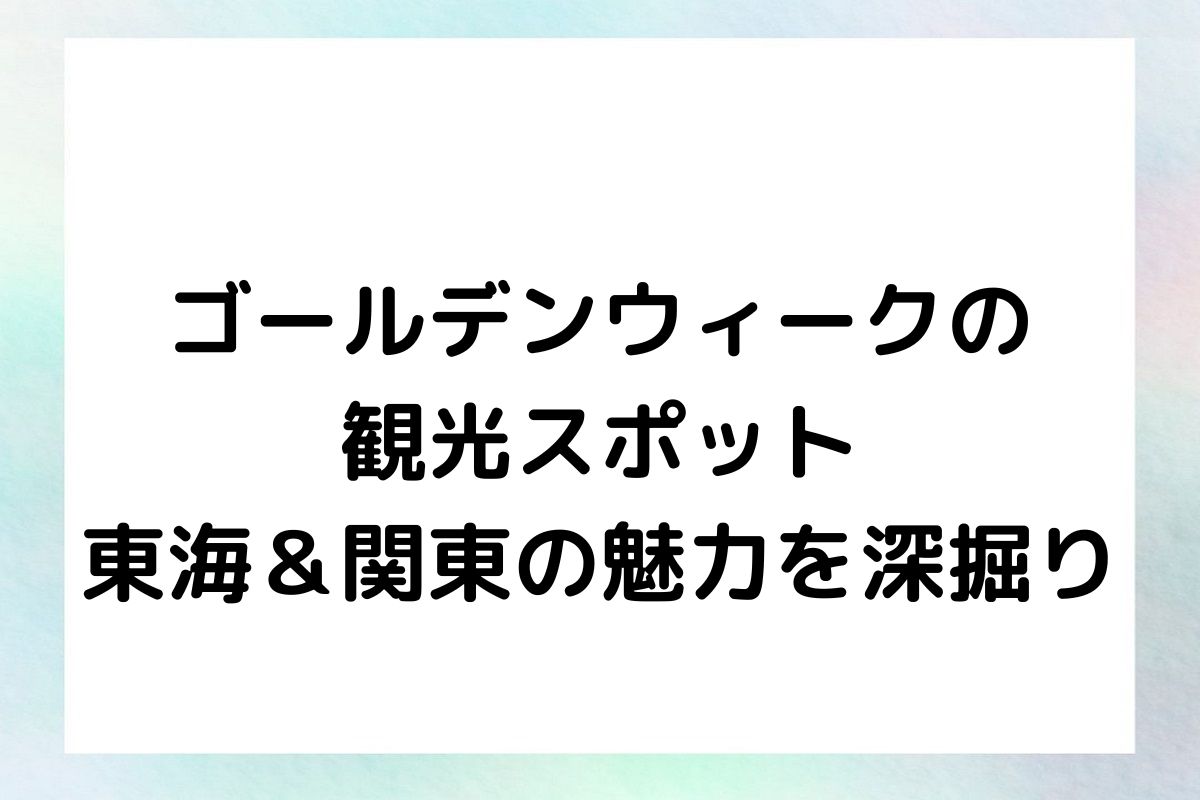 ゴールデンウィークの観光スポット：東海＆関東の魅力を深掘り