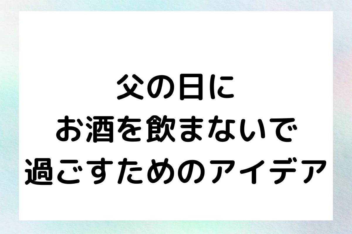 父の日にお酒を飲まないで過ごすためのアイデアと感想